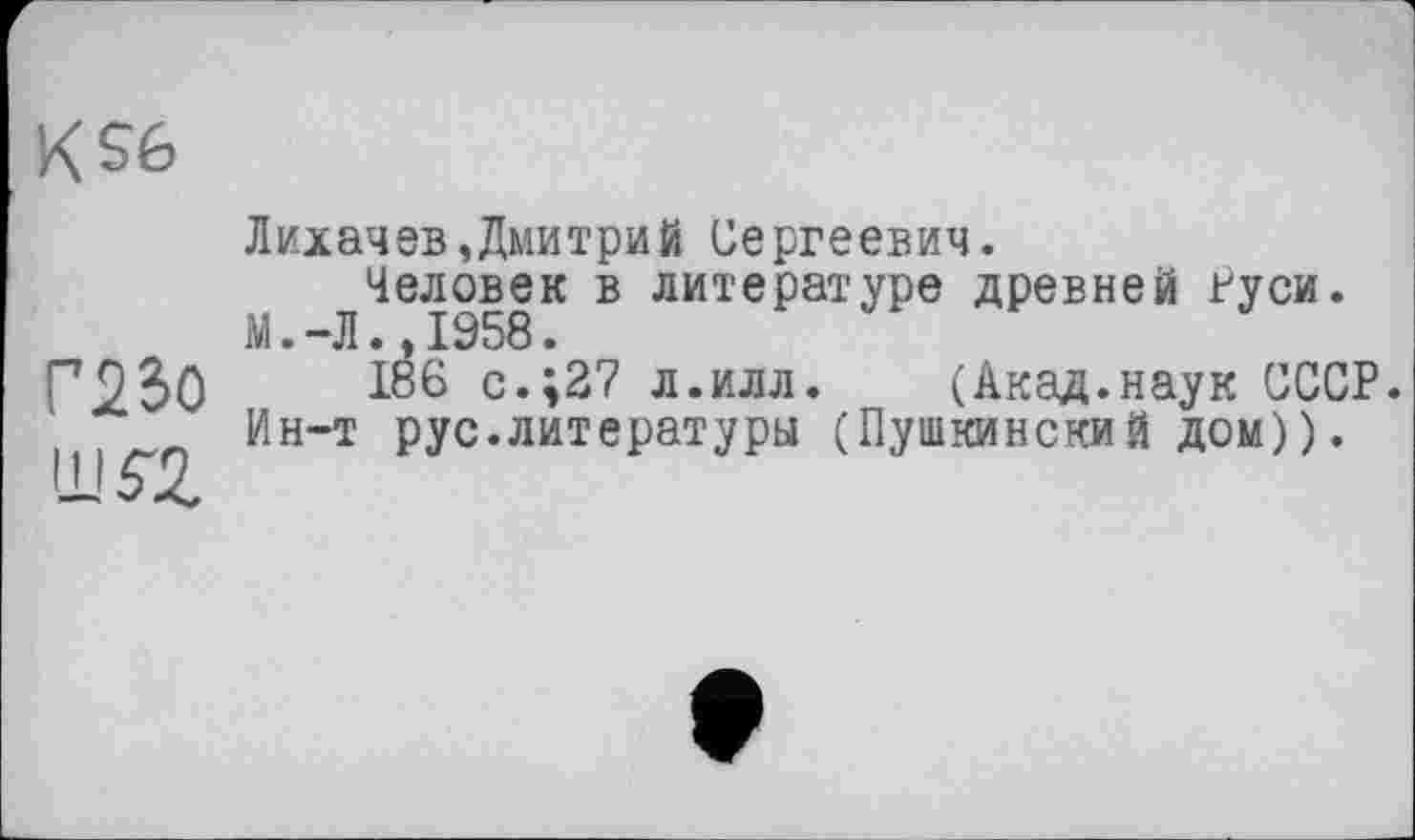 ﻿KS6
Г230 im
Лихачев,Дмитрий Сергеевич.
Человек в литературе древней гуси.
М.-Л.,1958.
186 с.;27 л.илл. (Акад.наук СССР. Ин-т рус.литературы (Пушкинский дом)).